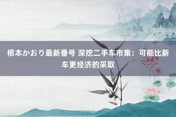   根本かおり最新番号 深挖二手车市集：可能比新车更经济的采取