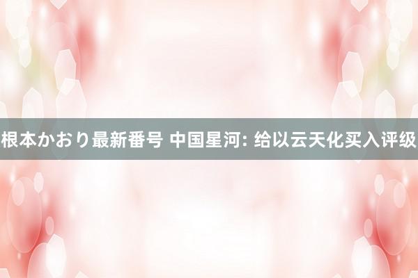   根本かおり最新番号 中国星河: 给以云天化买入评级