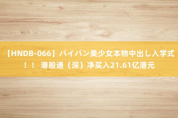   【HNDB-066】パイパン美少女本物中出し入学式！！ 港股通（深）净买入21.61亿港元