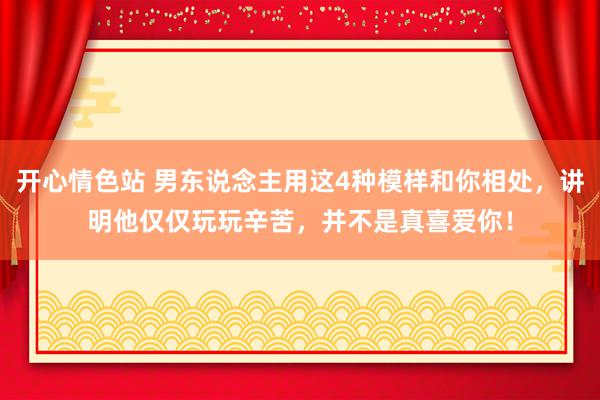 开心情色站 男东说念主用这4种模样和你相处，讲明他仅仅玩玩辛苦，并不是真喜爱你！