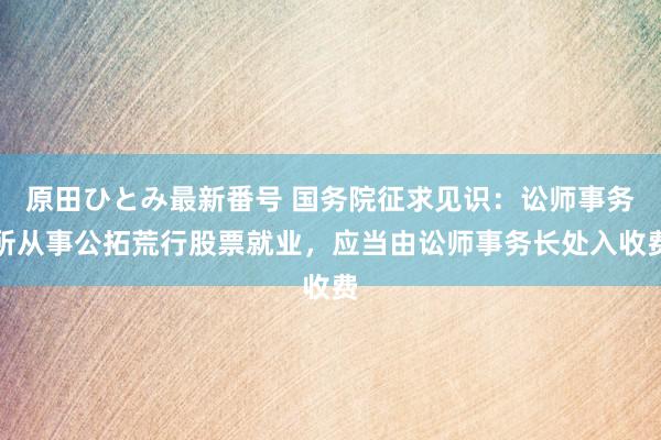 原田ひとみ最新番号 国务院征求见识：讼师事务所从事公拓荒行股票就业，应当由讼师事务长处入收费