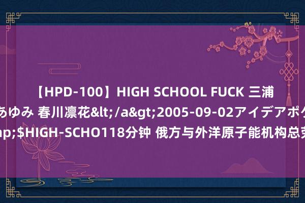   【HPD-100】HIGH SCHOOL FUCK 三浦萌 朝比奈ハル 葉月あゆみ 春川凛花</a>2005-09-02アイデアポケット&$HIGH-SCHO118分钟 俄方与外洋原子能机构总劳动通电话 商量两座核电站邻近时局