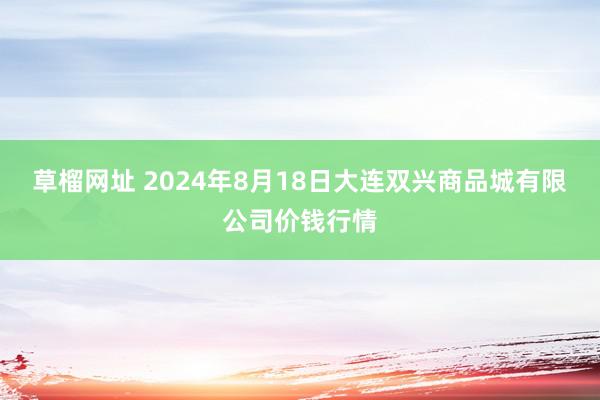   草榴网址 2024年8月18日大连双兴商品城有限公司价钱行情