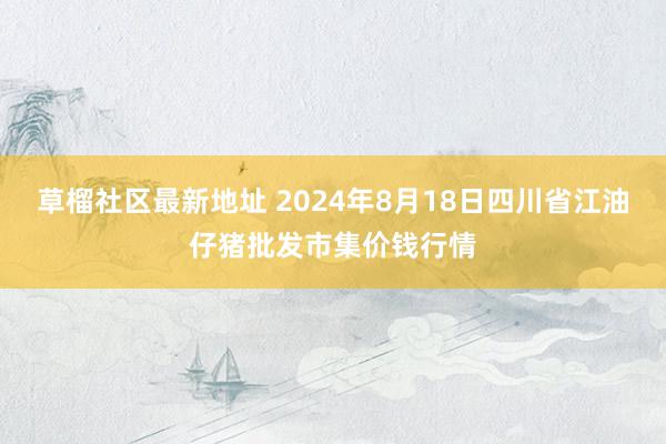   草榴社区最新地址 2024年8月18日四川省江油仔猪批发市集价钱行情