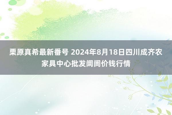 栗原真希最新番号 2024年8月18日四川成齐农家具中心批发阛阓价钱行情