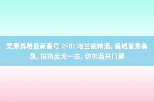 栗原真希最新番号 2-0! 哈兰德精通, 曼城首秀奏凯, 旧将反戈一击, 切尔西开门黑