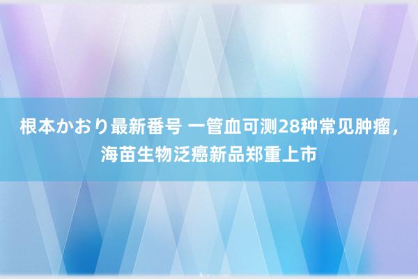   根本かおり最新番号 一管血可测28种常见肿瘤，海苗生物泛癌新品郑重上市