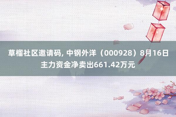   草榴社区邀请码, 中钢外洋（000928）8月16日主力资金净卖出661.42万元