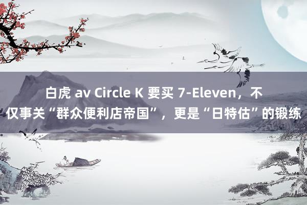   白虎 av Circle K 要买 7-Eleven，不仅事关“群众便利店帝国”，更是“日特估”的锻练