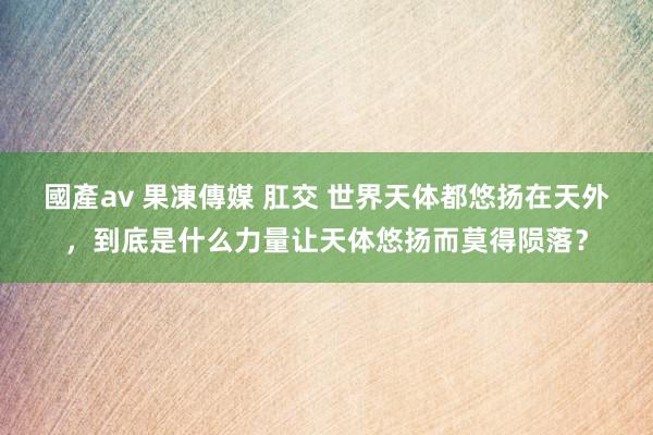 國產av 果凍傳媒 肛交 世界天体都悠扬在天外，到底是什么力量让天体悠扬而莫得陨落？