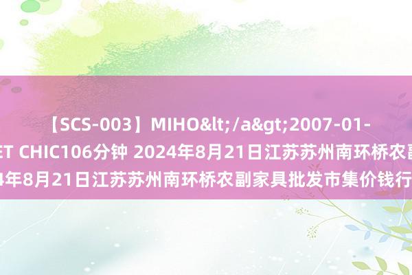   【SCS-003】MIHO</a>2007-01-10h.m.p&$SWEET CHIC106分钟 2024年8月21日江苏苏州南环桥农副家具批发市集价钱行情