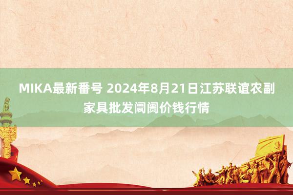   MIKA最新番号 2024年8月21日江苏联谊农副家具批发阛阓价钱行情