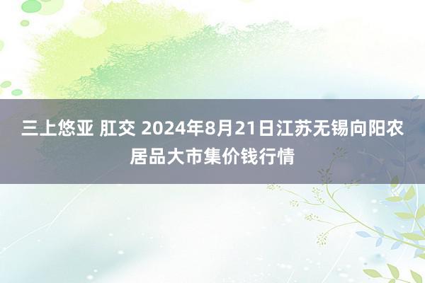 三上悠亚 肛交 2024年8月21日江苏无锡向阳农居品大市集价钱行情