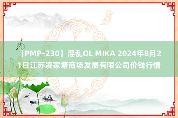 【PMP-230】淫乱OL MIKA 2024年8月21日江苏凌家塘商场发展有限公司价钱行情