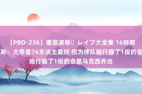 【PBD-236】徹底凌辱・レイプ大全集 16時間 第2集 阿里纳斯：大帝是76东谈主最好 但为球队施行临了1投的会是马克西乔治