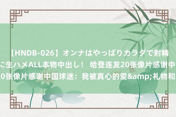   【HNDB-026】オンナはやっぱりカラダで射精する 厳選美巨乳ボディに生ハメALL本物中出し！ 哈登连发20张像片感谢中国球迷：我被真心的爱&礼物和支援并吞了