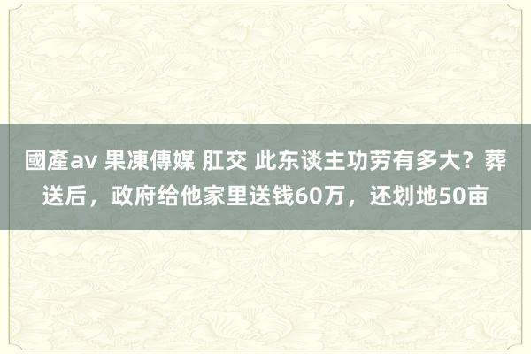 國產av 果凍傳媒 肛交 此东谈主功劳有多大？葬送后，政府给他家里送钱60万，还划地50亩