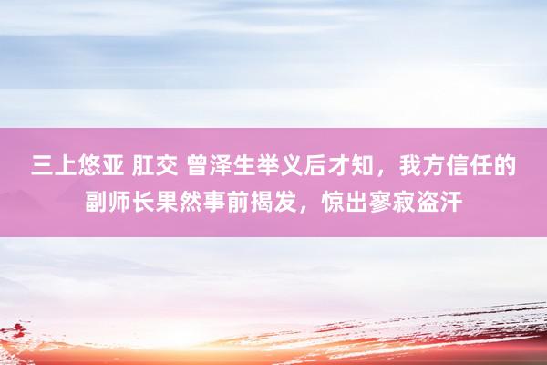 三上悠亚 肛交 曾泽生举义后才知，我方信任的副师长果然事前揭发，惊出寥寂盗汗