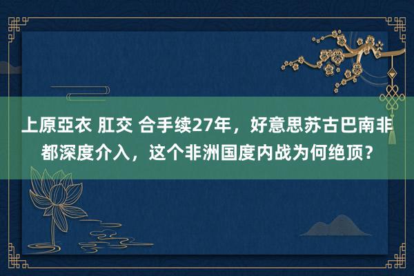   上原亞衣 肛交 合手续27年，好意思苏古巴南非都深度介入，这个非洲国度内战为何绝顶？