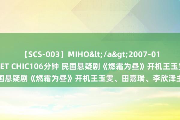   【SCS-003】MIHO</a>2007-01-10h.m.p&$SWEET CHIC106分钟 民国悬疑剧《燃霜为昼》开机王玉雯、田嘉瑞、李欣泽主演