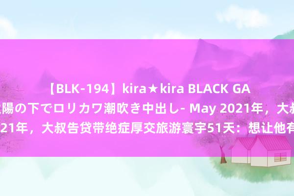   【BLK-194】kira★kira BLACK GAL 黒ギャル青姦露出-灼熱太陽の下でロリカワ潮吹き中出し- May 2021年，大叔告贷带绝症厚交旅游寰宇51天：想让他有尊容地在世