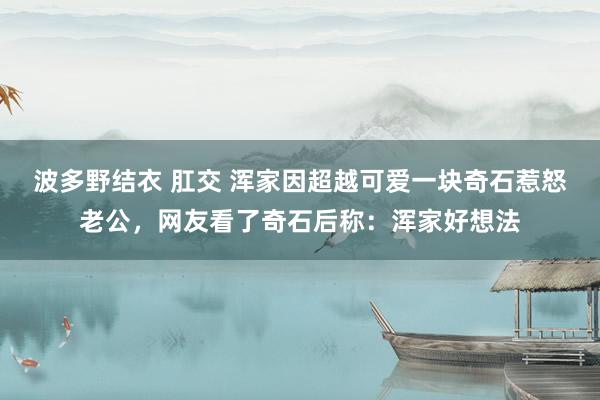 波多野结衣 肛交 浑家因超越可爱一块奇石惹怒老公，网友看了奇石后称：浑家好想法