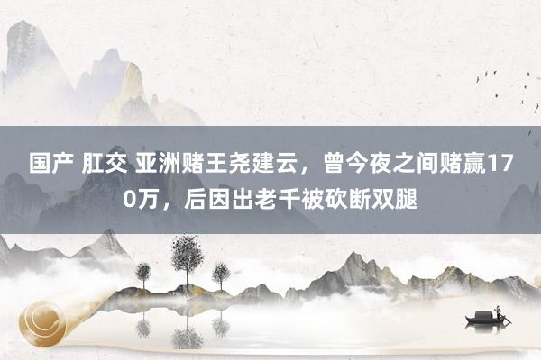   国产 肛交 亚洲赌王尧建云，曾今夜之间赌赢170万，后因出老千被砍断双腿