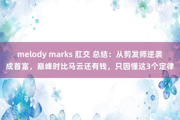   melody marks 肛交 总结：从剪发师逆袭成首富，巅峰时比马云还有钱，只因懂这3个定律