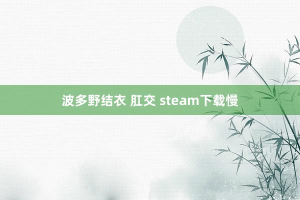 波多野结衣 肛交 steam下载慢