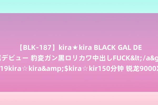 【BLK-187】kira★kira BLACK GAL DEBUT 日焼け黒ギャル専属デビュー 豹変ガン黒ロリカワ中出しFUCK</a>2014-10-19kira☆kira&$kira☆kir150分钟 锐龙9000X3D且等去吧！本年没戏了