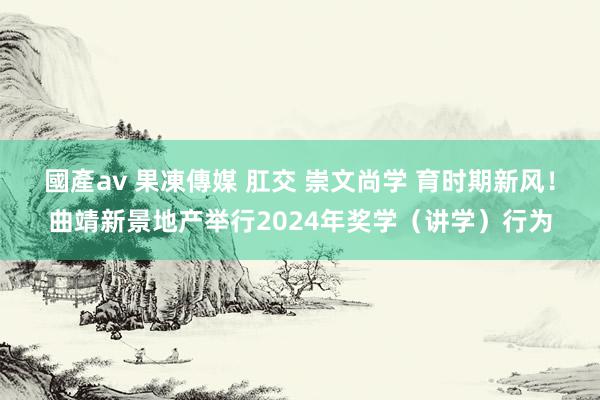 國產av 果凍傳媒 肛交 崇文尚学 育时期新风！曲靖新景地产举行2024年奖学（讲学）行为