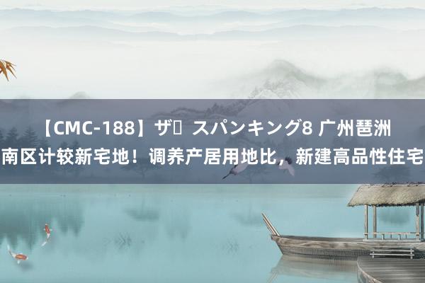 【CMC-188】ザ・スパンキング8 广州琶洲南区计较新宅地！调养产居用地比，新建高品性住宅