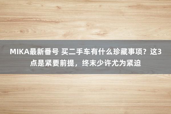 MIKA最新番号 买二手车有什么珍藏事项？这3点是紧要前提，终末少许尤为紧迫