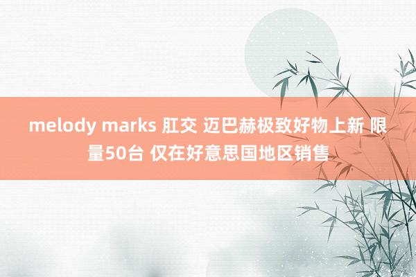   melody marks 肛交 迈巴赫极致好物上新 限量50台 仅在好意思国地区销售