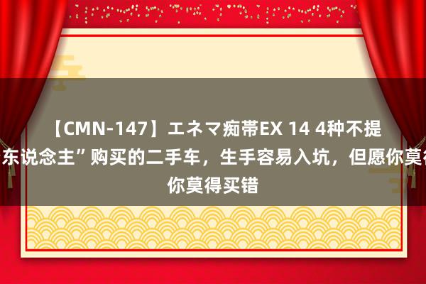 【CMN-147】エネマ痴帯EX 14 4种不提议“穷东说念主”购买的二手车，生手容易入坑，但愿你莫得买错