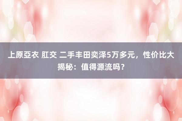   上原亞衣 肛交 二手丰田奕泽5万多元，性价比大揭秘：值得源流吗？