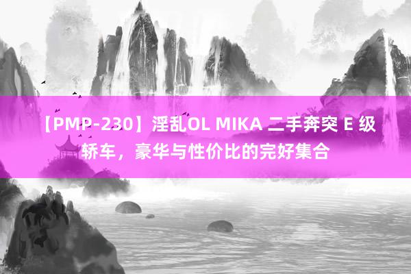   【PMP-230】淫乱OL MIKA 二手奔突 E 级轿车，豪华与性价比的完好集合