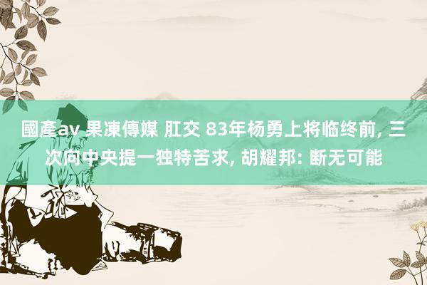   國產av 果凍傳媒 肛交 83年杨勇上将临终前, 三次向中央提一独特苦求, 胡耀邦: 断无可能