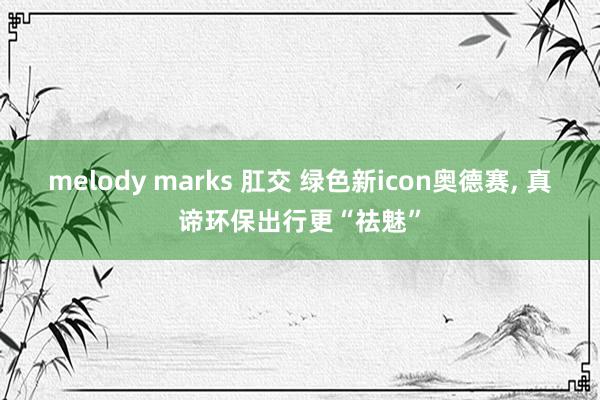   melody marks 肛交 绿色新icon奥德赛, 真谛环保出行更“祛魅”