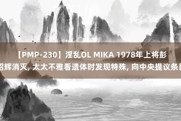 【PMP-230】淫乱OL MIKA 1978年上将彭绍辉消灭, 太太不雅看遗体时发现特殊, 向中央提议条目