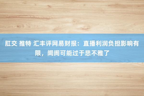   肛交 推特 汇丰评网易财报：直播利润负担影响有限，阛阓可能过于悲不雅了