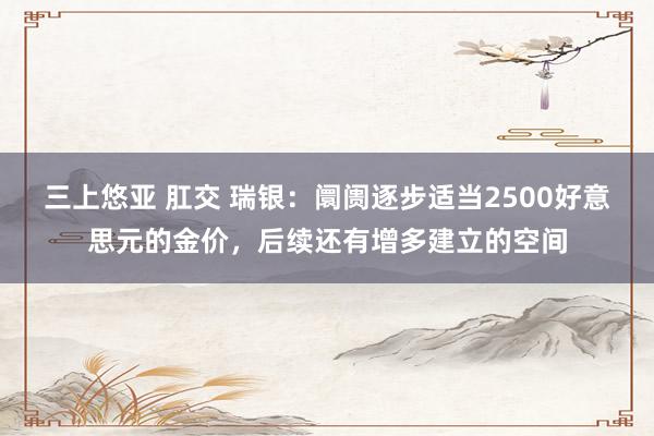   三上悠亚 肛交 瑞银：阛阓逐步适当2500好意思元的金价，后续还有增多建立的空间