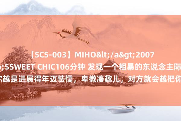 【SCS-003】MIHO</a>2007-01-10h.m.p&$SWEET CHIC106分钟 发现一个粗暴的东说念主际磋磨真相：你越是进展得年迈怯懦，卑微凑趣儿，对方就会越把你作为“软柿子”，你也将遇到到这世上最深的坏心