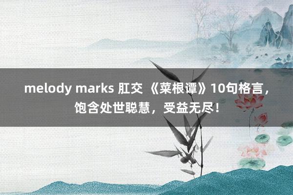 melody marks 肛交 《菜根谭》10句格言，饱含处世聪慧，受益无尽！