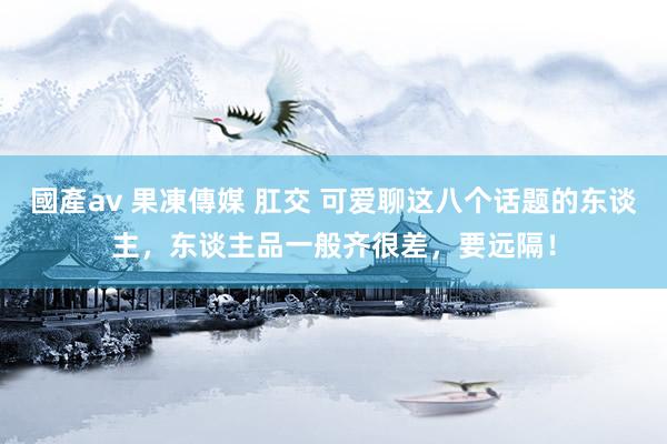 國產av 果凍傳媒 肛交 可爱聊这八个话题的东谈主，东谈主品一般齐很差，要远隔！