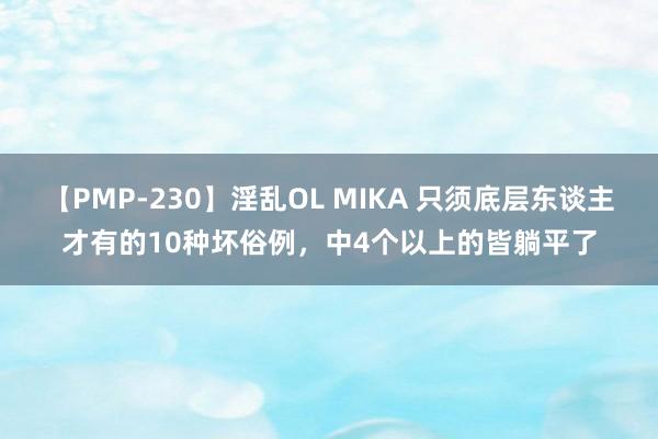   【PMP-230】淫乱OL MIKA 只须底层东谈主才有的10种坏俗例，中4个以上的皆躺平了