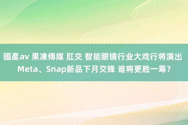 國產av 果凍傳媒 肛交 智能眼镜行业大戏行将演出 Meta、Snap新品下月交锋 谁将更胜一筹？