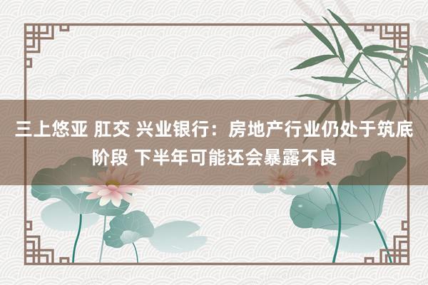   三上悠亚 肛交 兴业银行：房地产行业仍处于筑底阶段 下半年可能还会暴露不良