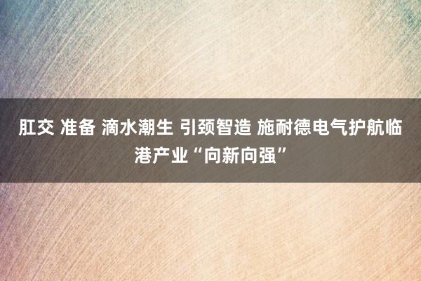   肛交 准备 滴水潮生 引颈智造 施耐德电气护航临港产业“向新向强”