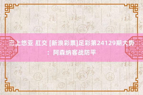 三上悠亚 肛交 [新浪彩票]足彩第24129期大势：阿森纳客战防平